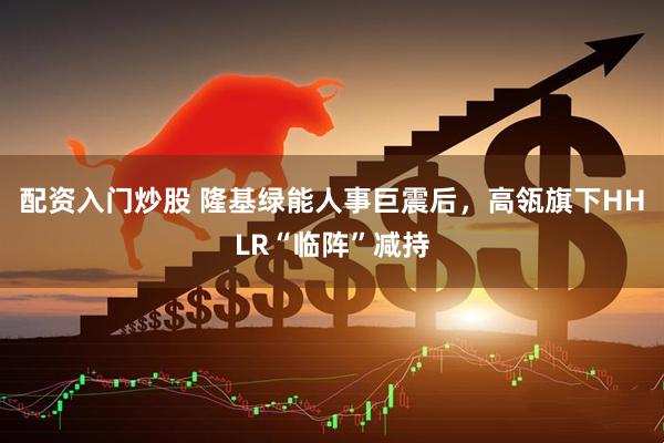 配资入门炒股 隆基绿能人事巨震后，高瓴旗下HHLR“临阵”减持