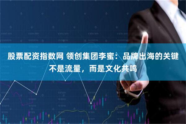 股票配资指数网 领创集团李蜜：品牌出海的关键不是流量，而是文化共鸣