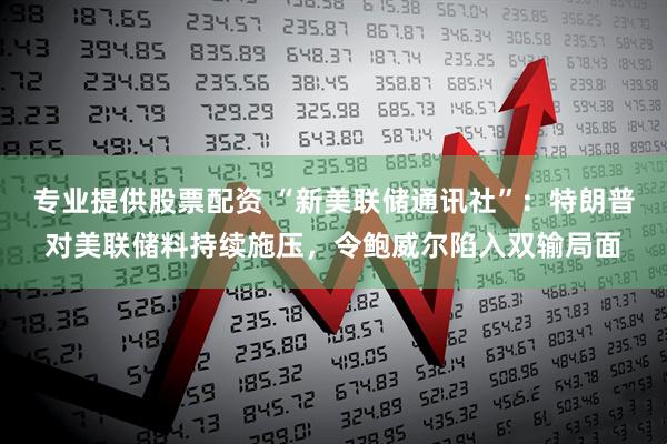 专业提供股票配资 “新美联储通讯社”：特朗普对美联储料持续施压，令鲍威尔陷入双输局面