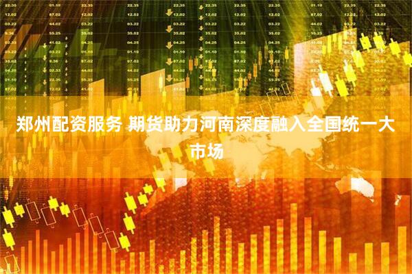 郑州配资服务 期货助力河南深度融入全国统一大市场
