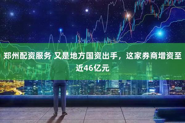 郑州配资服务 又是地方国资出手，这家券商增资至近46亿元