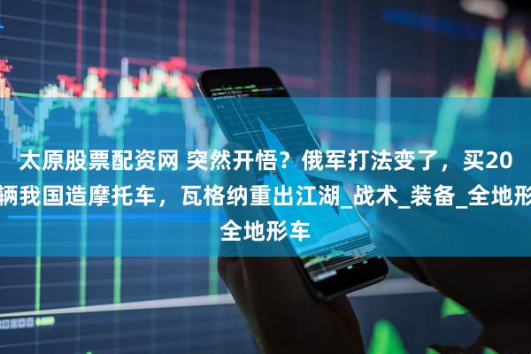 太原股票配资网 突然开悟？俄军打法变了，买20万辆我国造摩托车，瓦格纳重出江湖_战术_装备_全地形车