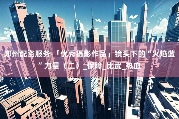 郑州配资服务 「优秀摄影作品」镜头下的“火焰蓝”力量（二）_保障_比武_热血