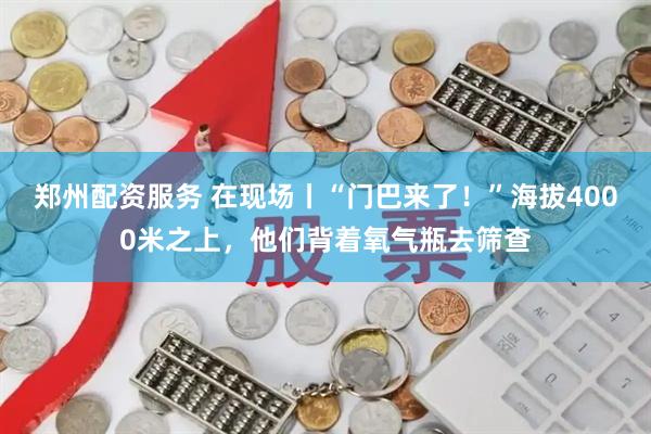 郑州配资服务 在现场丨“门巴来了！”海拔4000米之上，他们背着氧气瓶去筛查