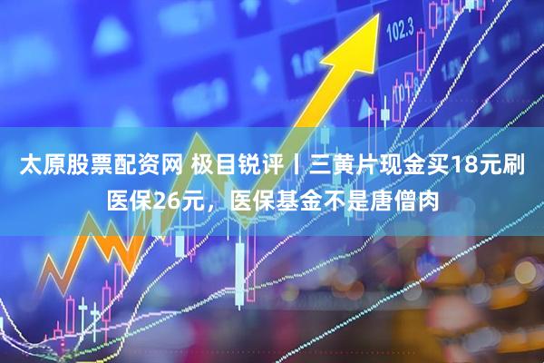 太原股票配资网 极目锐评丨三黄片现金买18元刷医保26元，医保基金不是唐僧肉