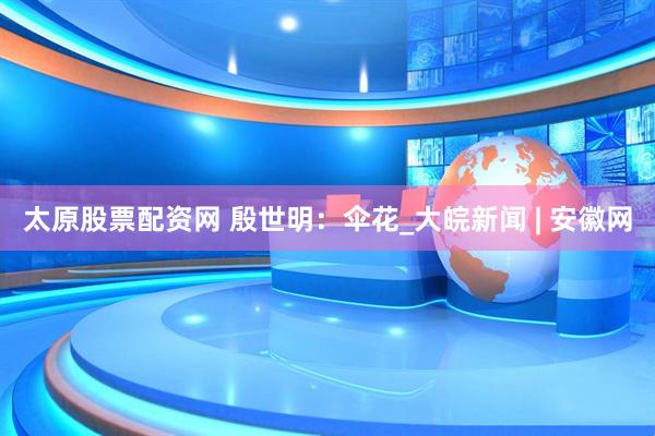 太原股票配资网 殷世明：伞花_大皖新闻 | 安徽网