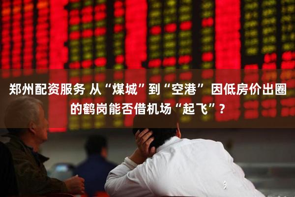 郑州配资服务 从“煤城”到“空港” 因低房价出圈的鹤岗能否借机场“起飞”？