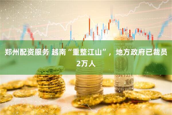 郑州配资服务 越南“重整江山”，地方政府已裁员2万人