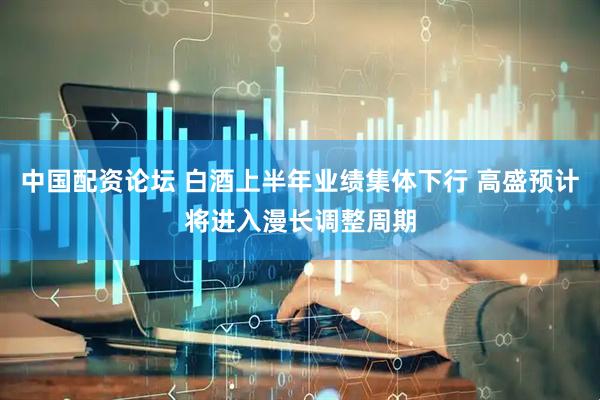 中国配资论坛 白酒上半年业绩集体下行 高盛预计将进入漫长调整周期