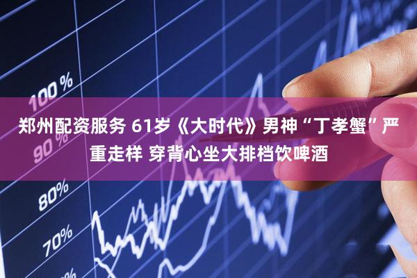 郑州配资服务 61岁《大时代》男神“丁孝蟹”严重走样 穿背心坐大排档饮啤酒