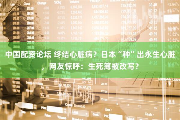 中国配资论坛 终结心脏病？日本“种”出永生心脏，网友惊呼：生死簿被改写？