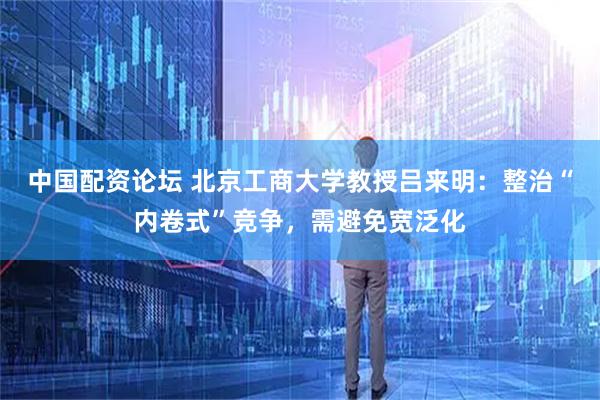 中国配资论坛 北京工商大学教授吕来明：整治“内卷式”竞争，需避免宽泛化