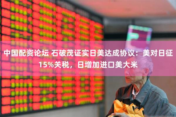中国配资论坛 石破茂证实日美达成协议：美对日征15%关税，日增加进口美大米