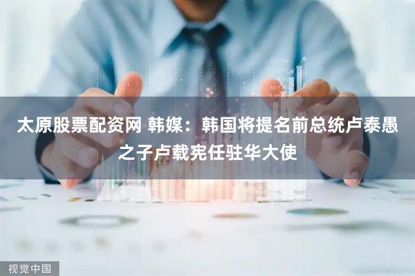 太原股票配资网 韩媒：韩国将提名前总统卢泰愚之子卢载宪任驻华大使