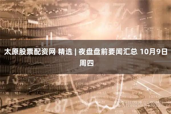 太原股票配资网 精选 | 夜盘盘前要闻汇总 10月9日 周四