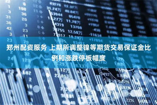 郑州配资服务 上期所调整镍等期货交易保证金比例和涨跌停板幅度