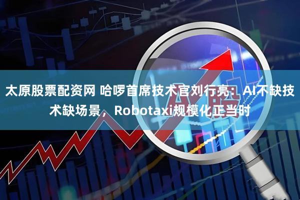 太原股票配资网 哈啰首席技术官刘行亮：AI不缺技术缺场景，Robotaxi规模化正当时