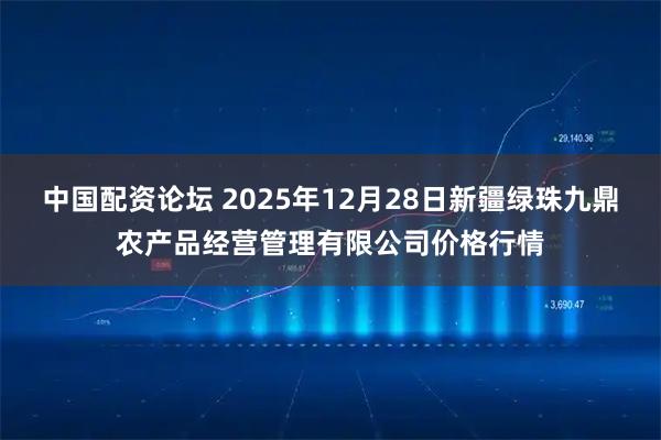 中国配资论坛 2025年12月28日新疆绿珠九鼎农产品经营管理有限公司价格行情